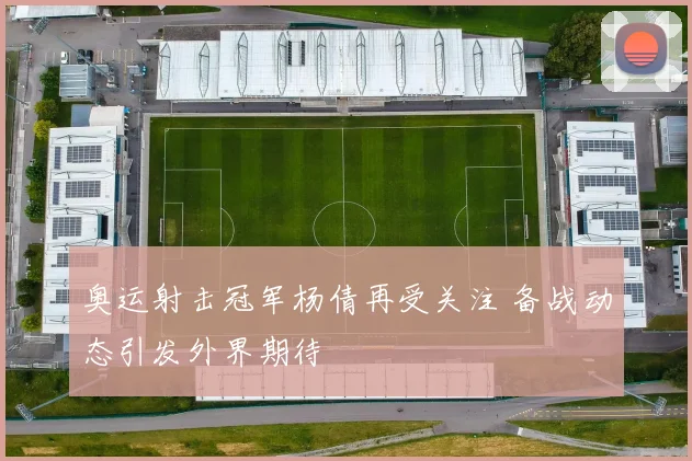 奥运射击冠军杨倩再受关注 备战动态引发外界期待
