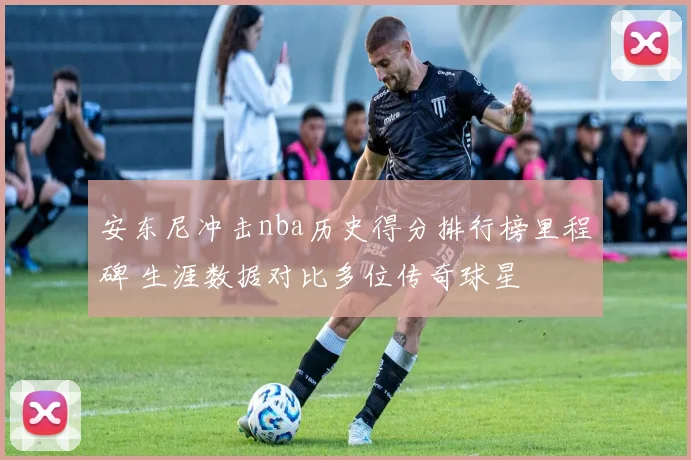 安东尼冲击nba历史得分排行榜里程碑 生涯数据对比多位传奇球星